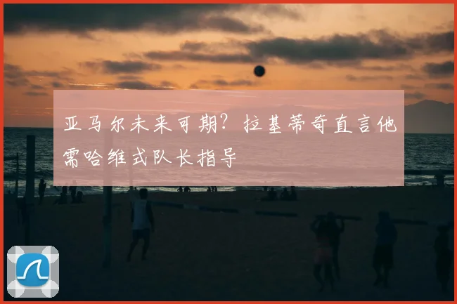 亚马尔未来可期?拉基蒂奇直言他需哈维式队长指导