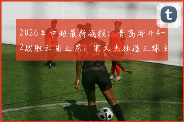 2026年中超最新战报：青岛海牛4-2战胜云南玉昆，宋文杰独造三球主导比赛，两队下半场均无建树
