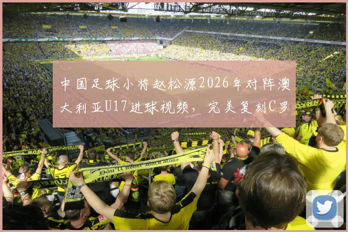 中国足球小将赵松源2026年对阵澳大利亚U17进球视频，完美复刻C罗庆祝动作引发热议