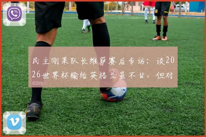 民主刚果队长维萨赛后专访:谈2026世界杯输给英格兰虽不甘,但对国家队取得的突破成就深感自豪