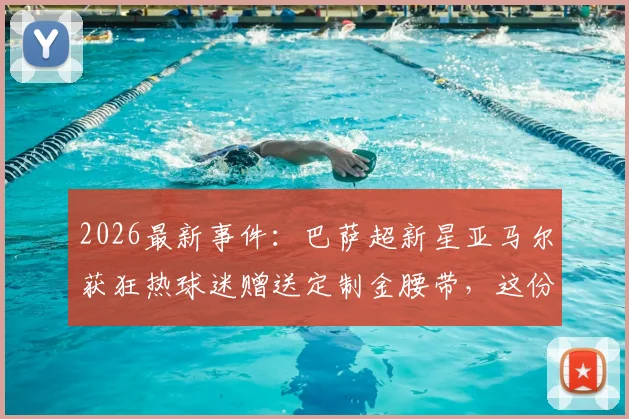 2026最新事件：巴萨超新星亚马尔获狂热球迷赠送定制金腰带，这份特殊礼物背后有什么故事？