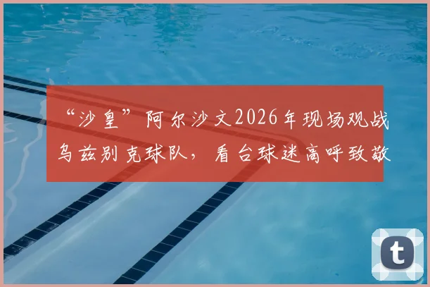“沙皇”阿尔沙文2026年现场观战乌兹别克球队，看台球迷高呼致敬引爆赛场氛围，附阿尔沙文退役后动态追踪
