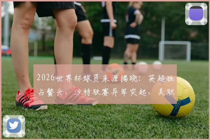 2026世界杯球员来源揭晓：英超独占鳌头，沙特联赛异军突起，美职联排名几何？