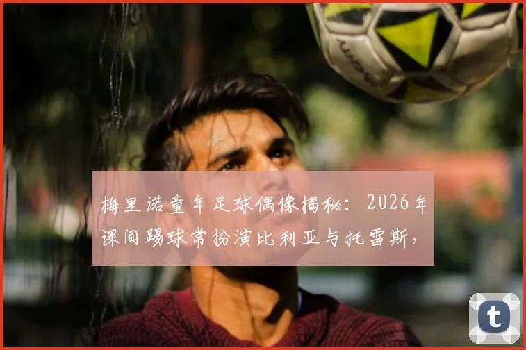 梅里诺童年足球偶像揭秘:2026年课间踢球常扮演比利亚与托雷斯,看巨星如何影响新一代中场