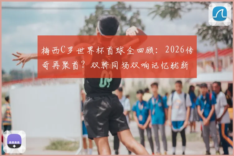 梅西C罗世界杯首球全回顾：2026传奇再聚首？双骄同场双响记忆犹新