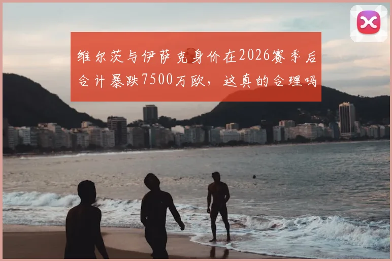 维尔茨与伊萨克身价在2026赛季后合计暴跌7500万欧,这真的合理吗?深入解析两人身价变化背后原因
