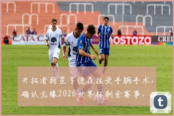 开拓者新星亨德森接受手腕手术,确认无缘2026世界杯剩余赛事,对球队影响几何及伤情深度分析