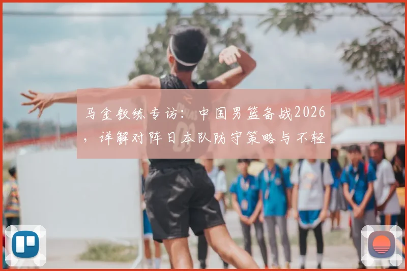 马金教练专访:中国男篮备战2026,详解对阵日本队防守策略与不轻视对手的竞技心态