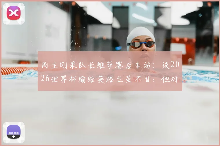 民主刚果队长维萨赛后专访：谈2026世界杯输给英格兰虽不甘，但对国家队取得的突破成就深感自豪