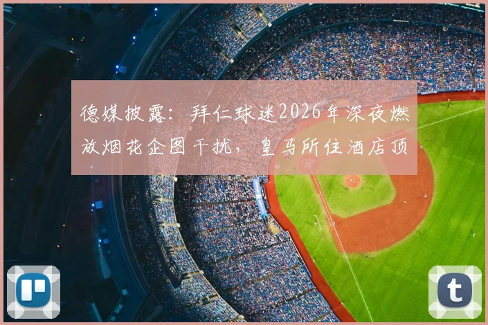 德媒披露：拜仁球迷2026年深夜燃放烟花企图干扰，皇马所住酒店顶级隔音效果立大功
