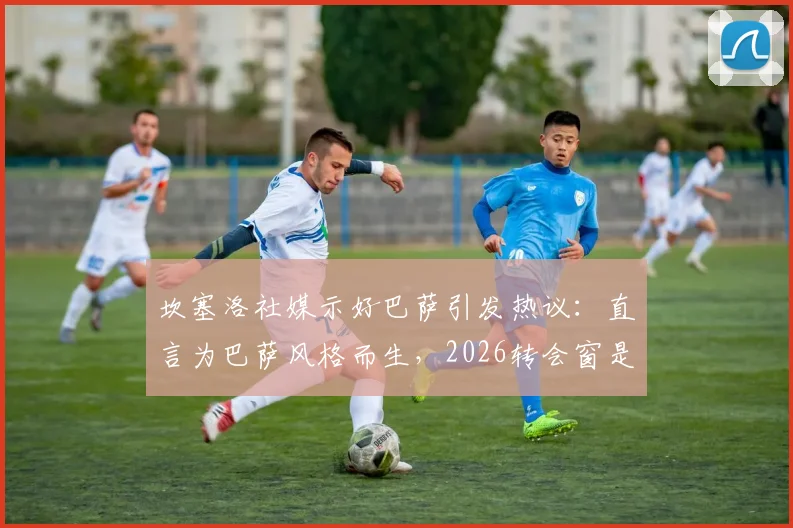 坎塞洛社媒示好巴萨引发热议：直言为巴萨风格而生，2026转会窗是否真能成行？