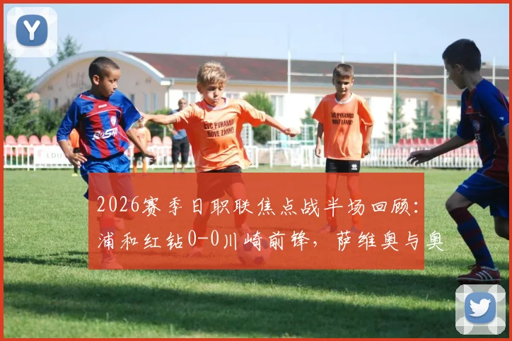 2026赛季日职联焦点战半场回顾：浦和红钻0-0川崎前锋，萨维奥与奥奈乌多次造险引关注