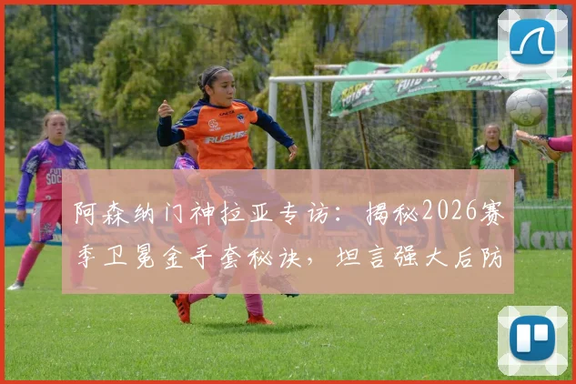 阿森纳门神拉亚专访:揭秘2026赛季卫冕金手套秘诀,坦言强大后防线才是关键