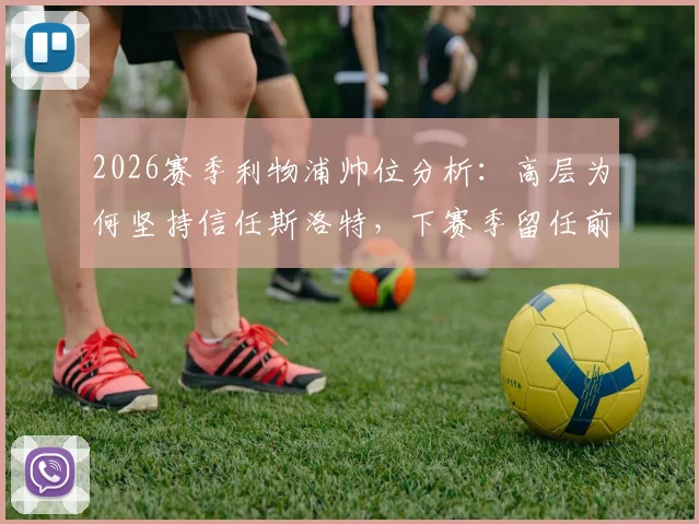 2026赛季利物浦帅位分析:高层为何坚持信任斯洛特,下赛季留任前景与具体支持措施解读