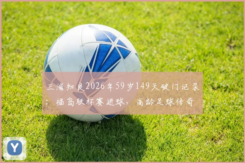 三浦知良2026年59岁149天破门记录：福岛联杯赛进球，高龄足球传奇如何续写？