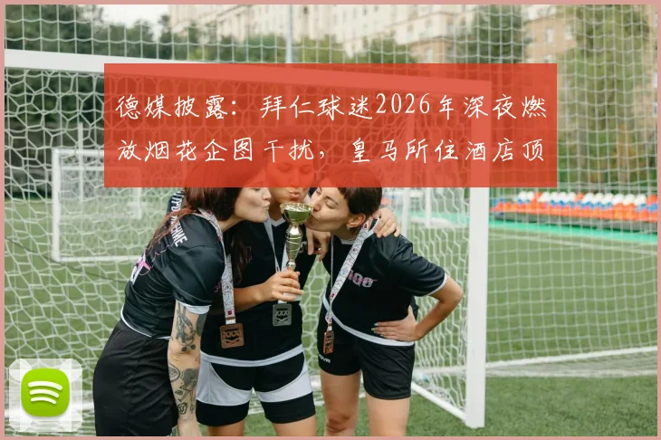 德媒披露:拜仁球迷2026年深夜燃放烟花企图干扰,皇马所住酒店顶级隔音效果立大功