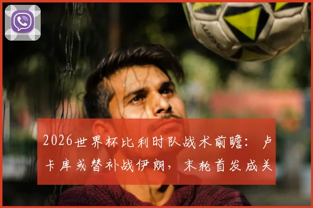 2026世界杯比利时队战术前瞻:卢卡库或替补战伊朗,末轮首发成关键,详解马丁内斯排兵布阵