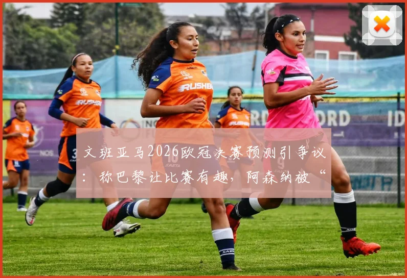 文班亚马2026欧冠决赛预测引争议：称巴黎让比赛有趣，阿森纳被“拉踩”言论全解析