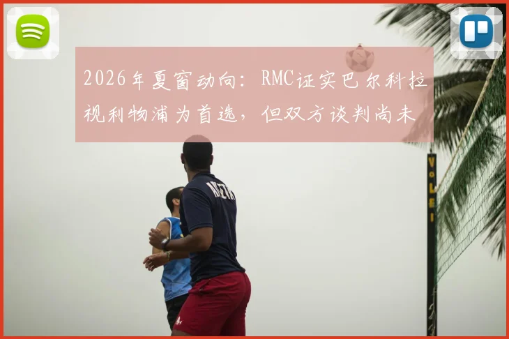 2026年夏窗动向：RMC证实巴尔科拉视利物浦为首选，但双方谈判尚未达成协议
