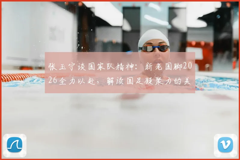 张玉宁谈国家队精神：新老国脚2026全力以赴，解读国足凝聚力的关键