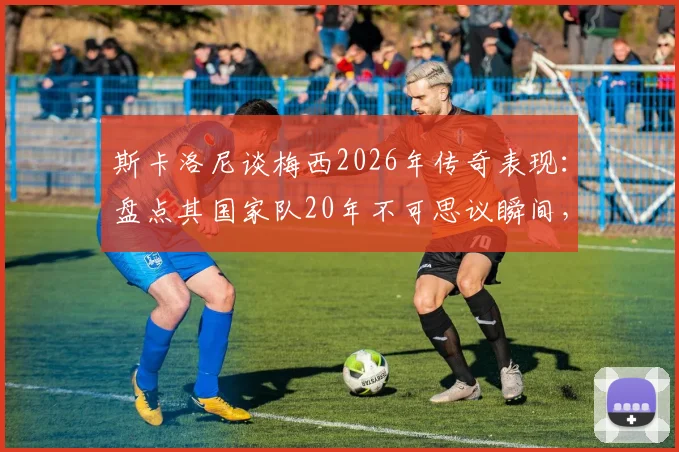 斯卡洛尼谈梅西2026年传奇表现：盘点其国家队20年不可思议瞬间，阿根廷主帅评价实录