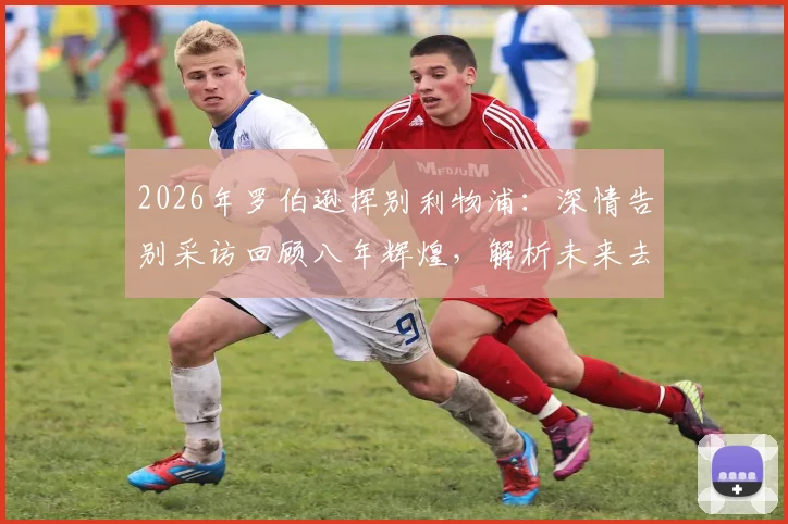 2026年罗伯逊挥别利物浦：深情告别采访回顾八年辉煌，解析未来去向与安菲尔德经典瞬间