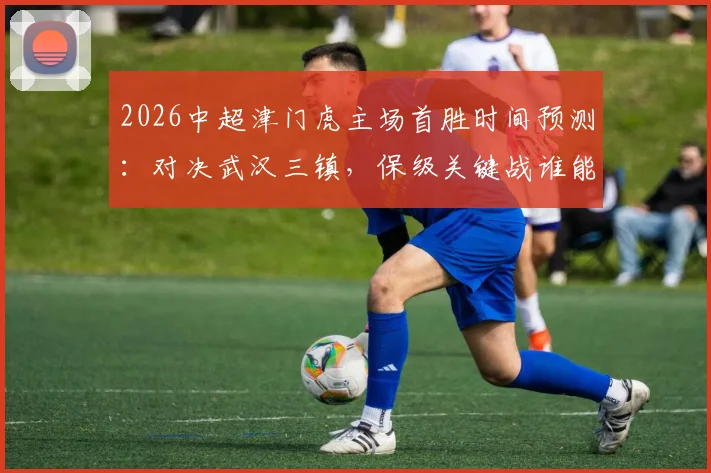 2026中超津门虎主场首胜时间预测：对决武汉三镇，保级关键战谁能破局？附最新积分榜形势分析