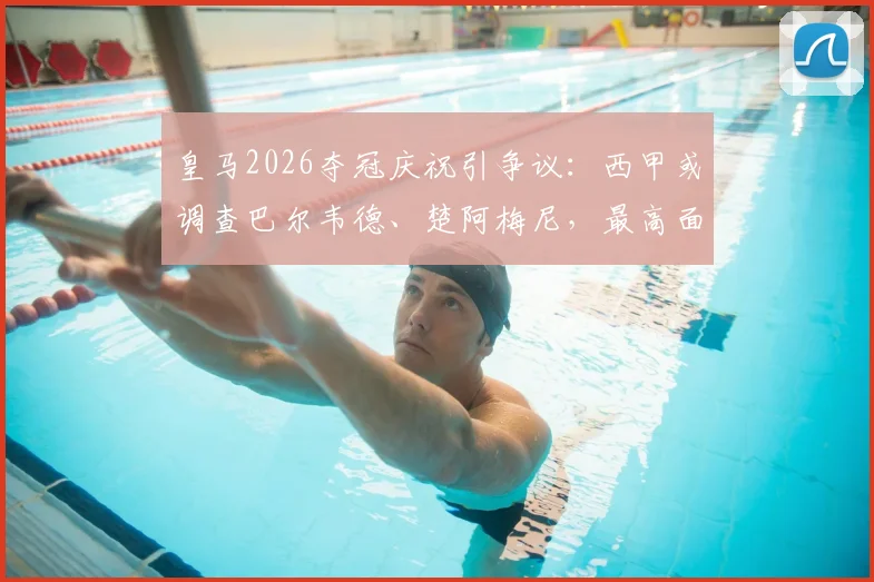 皇马2026夺冠庆祝引争议:西甲或调查巴尔韦德、楚阿梅尼,最高面临停赛停薪30天重罚