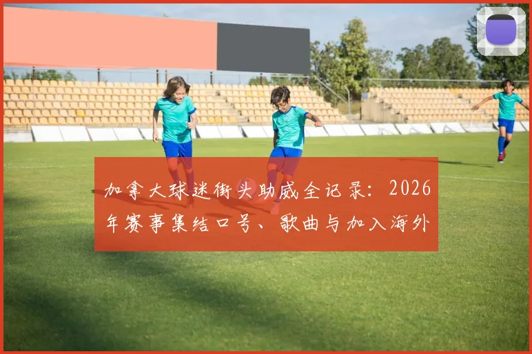 加拿大球迷街头助威全记录：2026年赛事集结口号、歌曲与加入海外球迷会指南