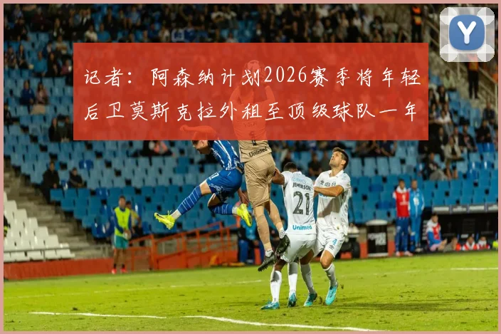 记者：阿森纳计划2026赛季将年轻后卫莫斯克拉外租至顶级球队一年，对其职业发展有何影响？
