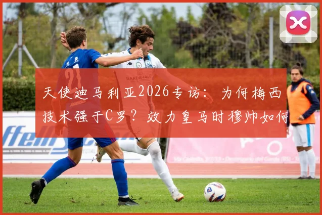 天使迪马利亚2026专访：为何梅西技术强于C罗？效力皇马时穆帅如何塑造我？