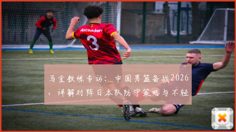 马金教练专访：中国男篮备战2026，详解对阵日本队防守策略与不轻视对手的竞技心态