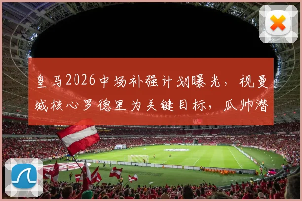 皇马2026中场补强计划曝光，视曼城核心罗德里为关键目标，瓜帅潜在离任成转机