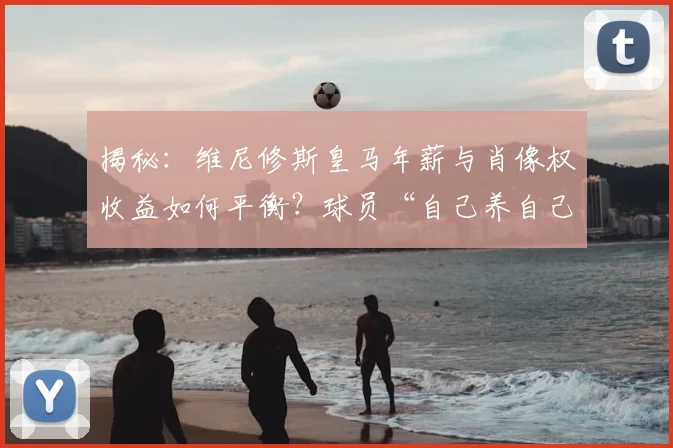 揭秘：维尼修斯皇马年薪与肖像权收益如何平衡？球员“自己养自己”是真是假？