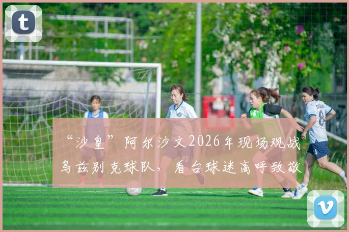 “沙皇”阿尔沙文2026年现场观战乌兹别克球队,看台球迷高呼致敬引爆赛场氛围,附阿尔沙文退役后动态追踪