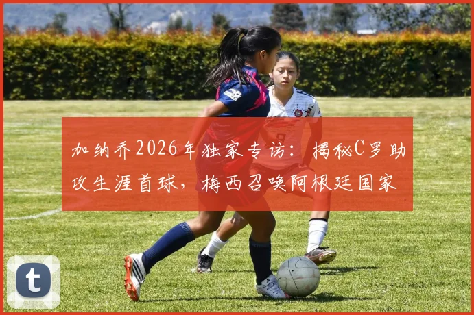 加纳乔2026年独家专访:揭秘C罗助攻生涯首球,梅西召唤阿根廷国家队的故事