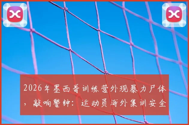 2026年墨西哥训练营外现暴力尸体，敲响警钟：运动员海外集训安全该如何保障？