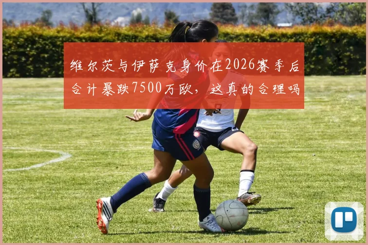 维尔茨与伊萨克身价在2026赛季后合计暴跌7500万欧，这真的合理吗？深入解析两人身价变化背后原因