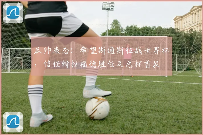 瓜帅表态：希望斯通斯征战世界杯，信任特拉福德胜任足总杯首发