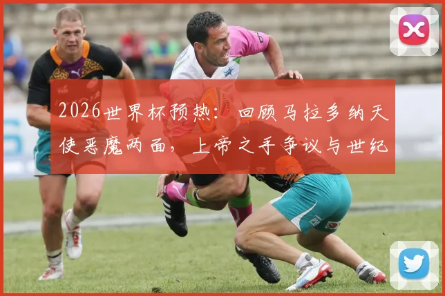 2026世界杯预热：回顾马拉多纳天使恶魔两面，上帝之手争议与世纪进球封神全解析