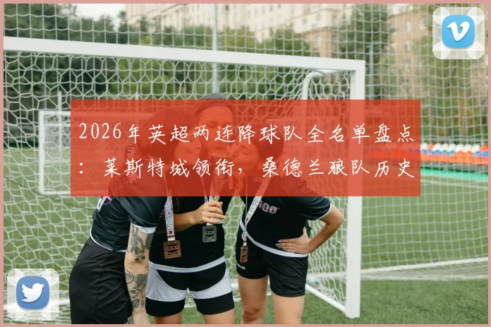 2026年英超两连降球队全名单盘点:莱斯特城领衔,桑德兰狼队历史回顾,附历年降级原因解析