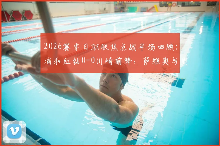2026赛季日职联焦点战半场回顾:浦和红钻0-0川崎前锋,萨维奥与奥奈乌多次造险引关注