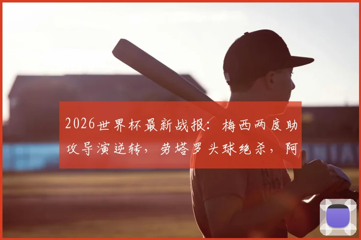 2026世界杯最新战报：梅西两度助攻导演逆转，劳塔罗头球绝杀，阿根廷2-1力克英格兰，附全场集锦
