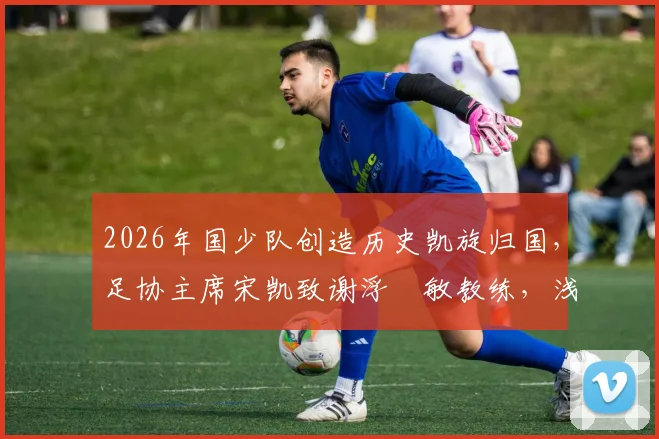 2026年国少队创造历史凯旋归国,足协主席宋凯致谢浮嶋敏教练,浅析中国青少年足球崛起之路