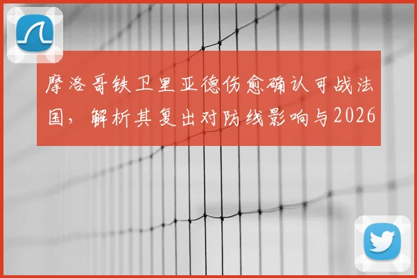 摩洛哥铁卫里亚德伤愈确认可战法国,解析其复出对防线影响与2026世界杯前景展望