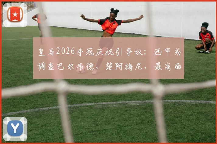 皇马2026夺冠庆祝引争议：西甲或调查巴尔韦德、楚阿梅尼，最高面临停赛停薪30天重罚