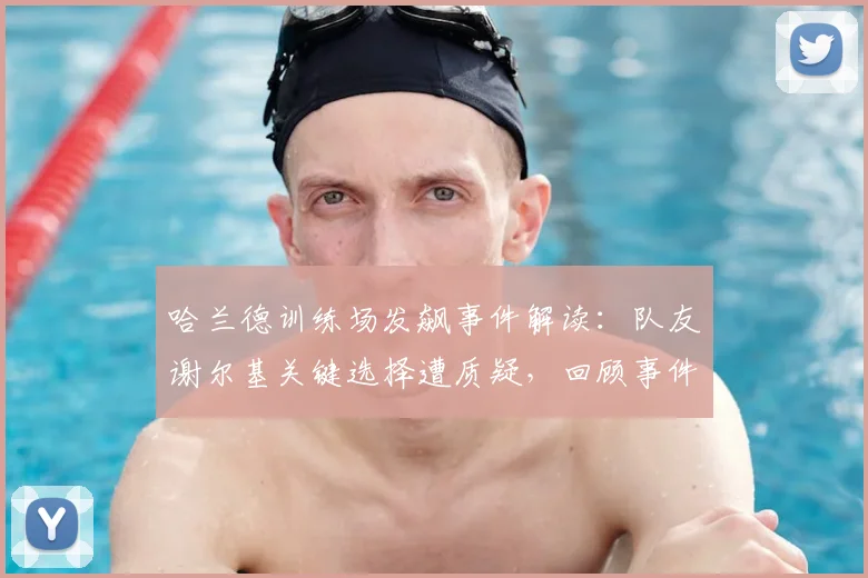 哈兰德训练场发飙事件解读:队友谢尔基关键选择遭质疑,回顾事件经过与背后原因