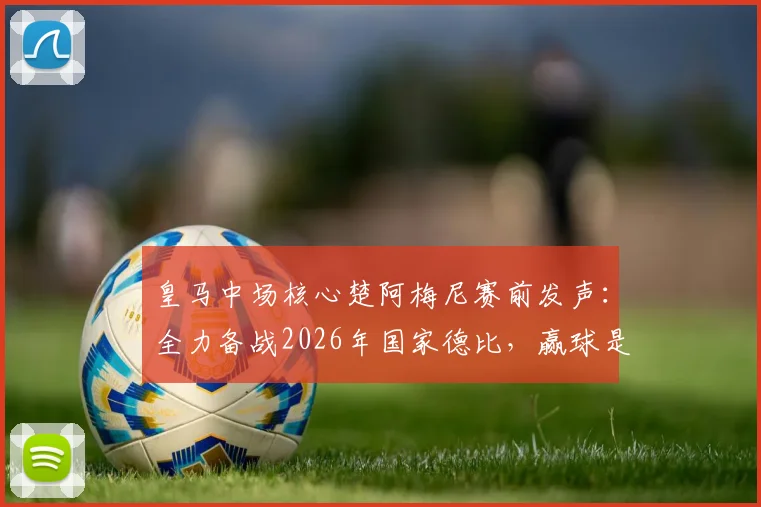 皇马中场核心楚阿梅尼赛前发声:全力备战2026年国家德比,赢球是唯一目标