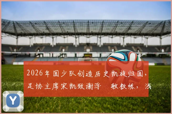 2026年国少队创造历史凯旋归国，足协主席宋凯致谢浮嶋敏教练，浅析中国青少年足球崛起之路