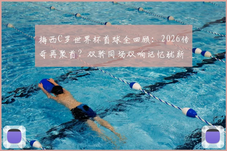梅西C罗世界杯首球全回顾：2026传奇再聚首？双骄同场双响记忆犹新